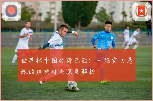 世界杯中国对阵巴西：一场实力悬殊的经典对决深度解析