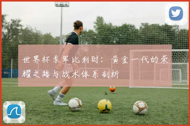 世界杯季军比利时：黄金一代的荣耀之路与战术体系剖析
