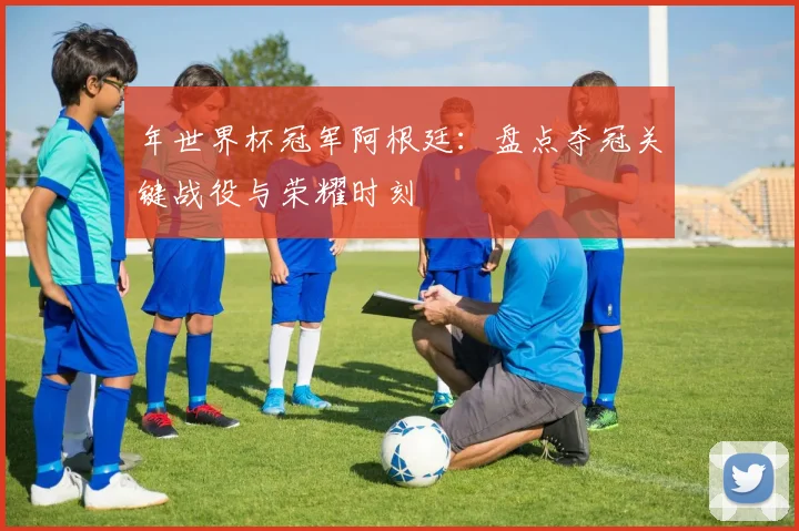 年世界杯冠军阿根廷：盘点夺冠关键战役与荣耀时刻