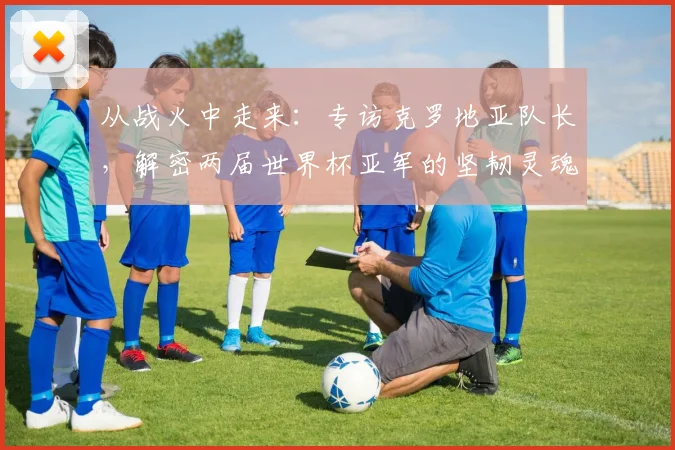 从战火中走来：专访克罗地亚队长，解密两届世界杯亚军的坚韧灵魂