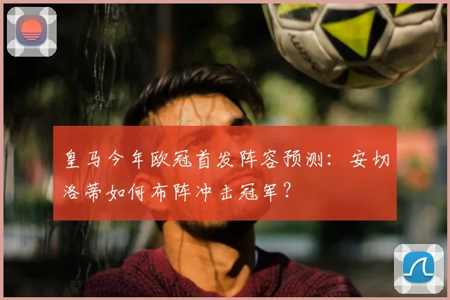 皇马今年欧冠首发阵容预测：安切洛蒂如何布阵冲击冠军？