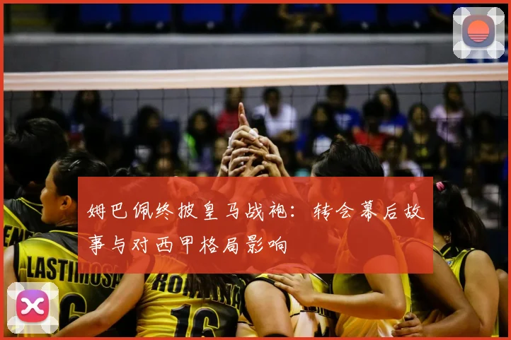 姆巴佩终披皇马战袍：转会幕后故事与对西甲格局影响