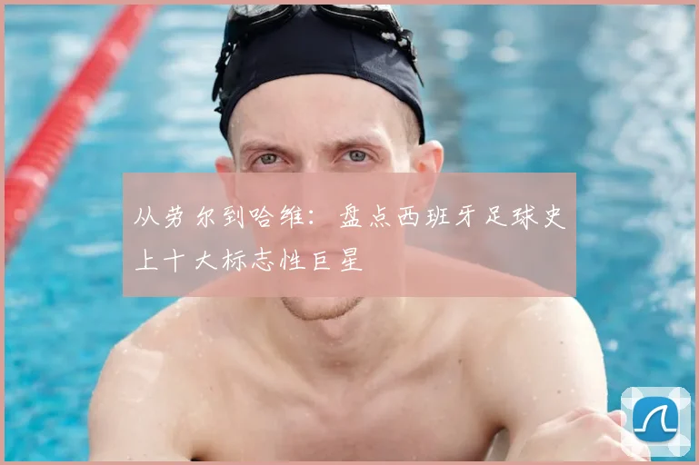 从劳尔到哈维：盘点西班牙足球史上十大标志性巨星