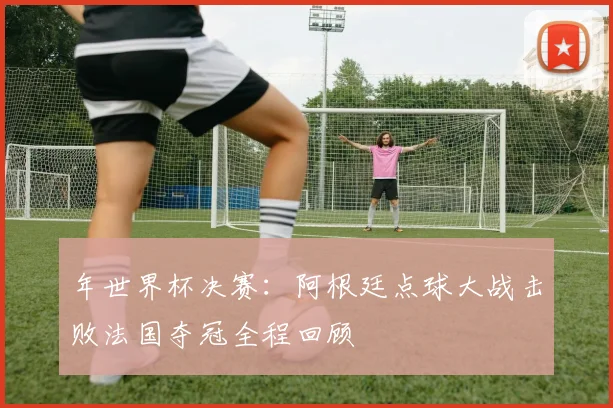 年世界杯决赛：阿根廷点球大战击败法国夺冠全程回顾