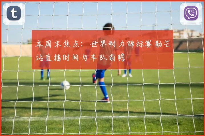 本周末焦点：世界耐力锦标赛勒芒站直播时间与车队前瞻