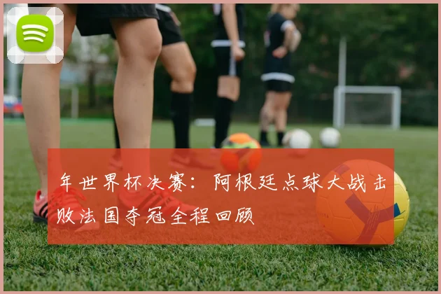 年世界杯决赛：阿根廷点球大战击败法国夺冠全程回顾