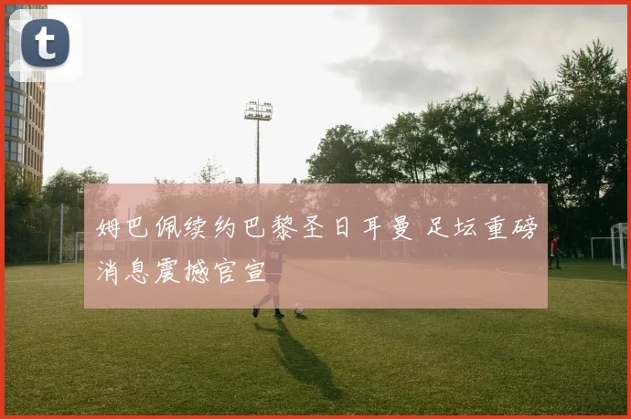 姆巴佩续约巴黎圣日耳曼 足坛重磅消息震撼官宣