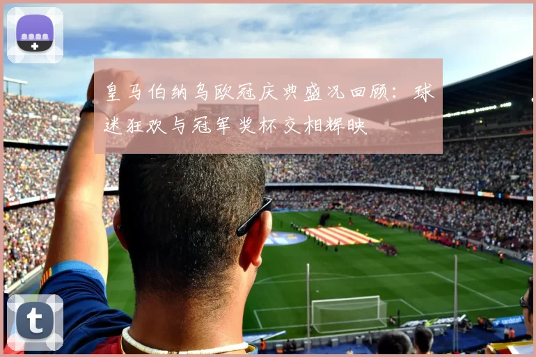 皇马伯纳乌欧冠庆典盛况回顾：球迷狂欢与冠军奖杯交相辉映