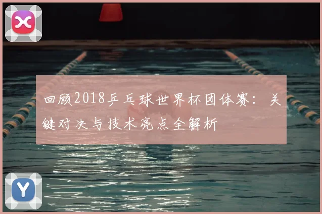 回顾2018乒乓球世界杯团体赛：关键对决与技术亮点全解析