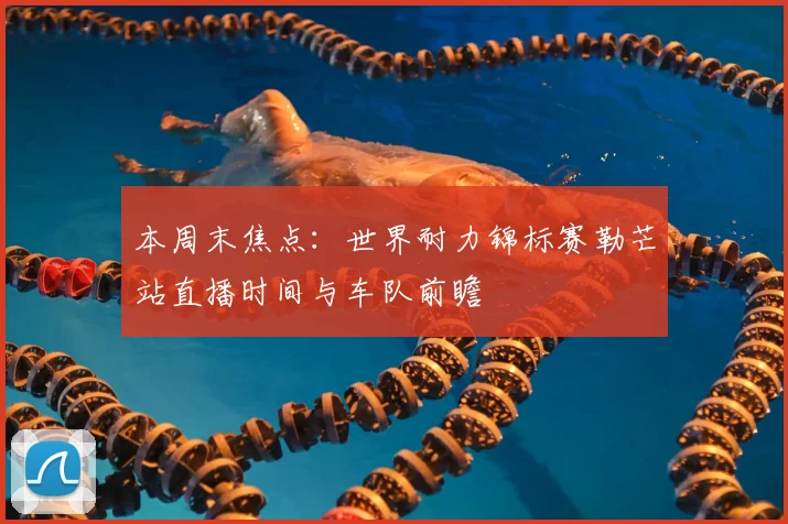 本周末焦点：世界耐力锦标赛勒芒站直播时间与车队前瞻