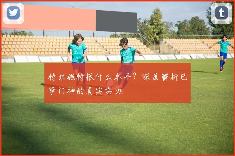 特尔施特根什么水平？深度解析巴萨门神的真实实力