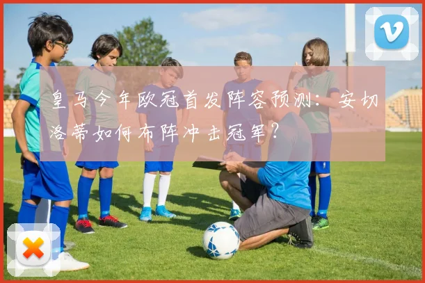 皇马今年欧冠首发阵容预测：安切洛蒂如何布阵冲击冠军？