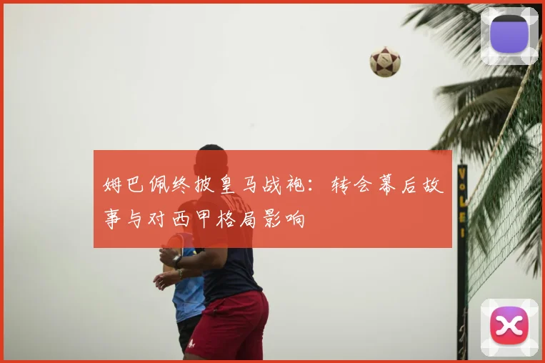 姆巴佩终披皇马战袍：转会幕后故事与对西甲格局影响