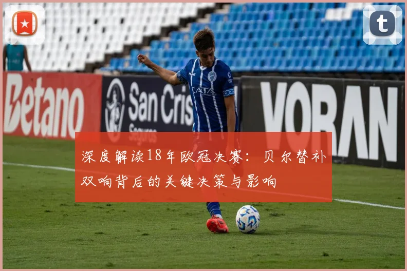 深度解读18年欧冠决赛：贝尔替补双响背后的关键决策与影响