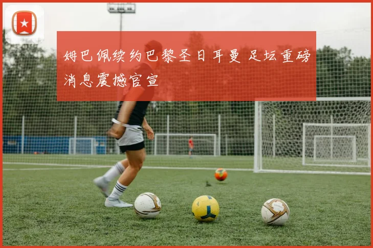 姆巴佩续约巴黎圣日耳曼 足坛重磅消息震撼官宣