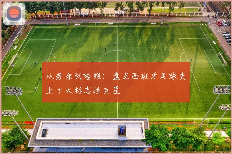 从劳尔到哈维：盘点西班牙足球史上十大标志性巨星