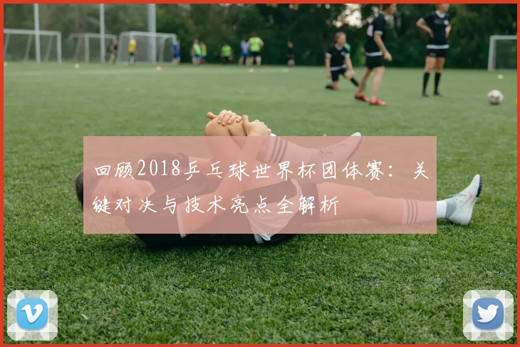 回顾2018乒乓球世界杯团体赛：关键对决与技术亮点全解析