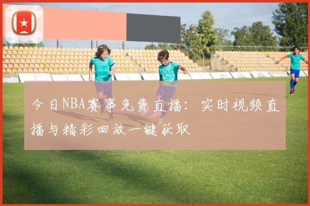 今日NBA赛事免费直播：实时视频直播与精彩回放一键获取