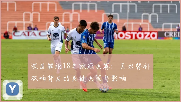 深度解读18年欧冠决赛：贝尔替补双响背后的关键决策与影响